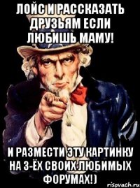 лойс и рассказать друзьям если любишь маму! и размести эту картинку на 3-ёх своих любимых форумах!)