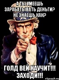 а ты умеешь зарабатывать деньги? не знаешь как? голд вей научит!!! заходи!!!