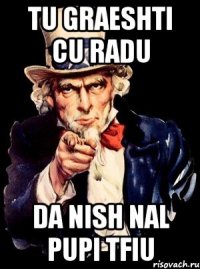 tu graeshti cu radu da nish nal pupi tfiu