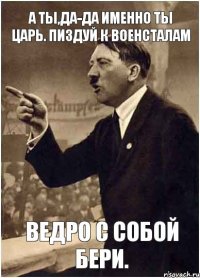 А ты,да-да именно ты Царь. Пиздуй к ВОЕНСТАЛАМ Ведро с собой бери.