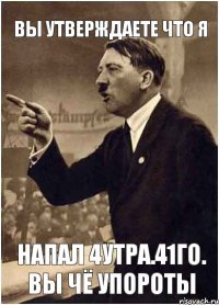 вы утверждаете что я напал 4утра.41го. вы чё упороты