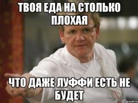 твоя еда на столько плохая что даже луффи есть не будет