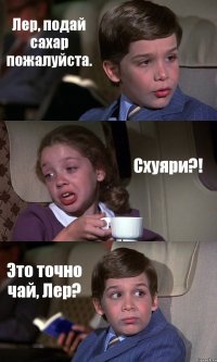 Лер, подай сахар пожалуйста. Схуяри?! Это точно чай, Лер?