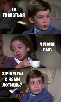 го трахаться у меня пмс зачем ты с нами летишь?