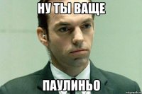 ну ты ваще паулиньо