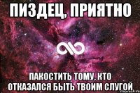 пиздец, приятно пакостить тому, кто отказался быть твоим слугой