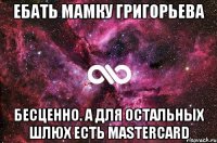 ебать мамку григорьева бесценно. а для остальных шлюх есть mastercard