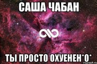 саша чабан ты просто охуенен*о*