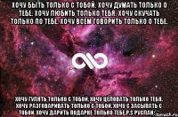 хочу быть только с тобой. хочу думать только о тебе. хочу любить только тебя. хочу скучать только по тебе. хочу всем говорить только о тебе. хочу гулять только с тобой. хочу целовать только тебя. хочу разговаривать только с тобой. хочу с засыпать с тобой. хочу дарить подарке только тебе.p.s руслан:***