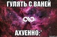 гулять с ваней ахуенно;*