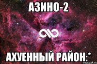 азино-2 ахуенный район:*