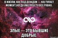 в жизни, как под дождем — наступает момент,когда уже просто все равно. злые — это бывшие добрые.