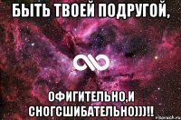 быть твоей подругой, офигительно,и сногсшибательно)))!!