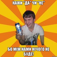 кажи "да" чи "не" бо між нами нічого не буде!