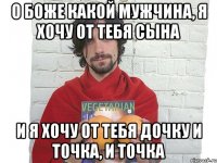 о боже какой мужчина, я хочу от тебя сына и я хочу от тебя дочку и точка, и точка