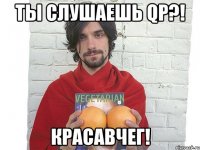 ты слушаешь qp?! красавчег!