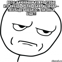 весы. 8 июня. вам нужно чтобы кто-нибудь крепко обнял и сказал – «всё будет заебись!». так оно и будет! 