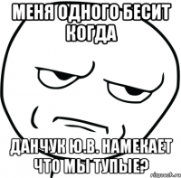 меня одного бесит когда данчук ю.в. намекает что мы тупые?