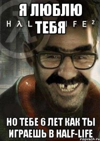 я люблю тебя но тебе 6 лет как ты играешь в half-life