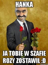 hanka ja tobie w szafie rozy zostawil :d