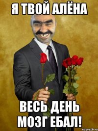 я твой алёна весь день мозг ебал!