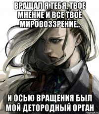 вращал я тебя, твое мнение и все твоё мировоззрение.. и осью вращения был мой детородный орган