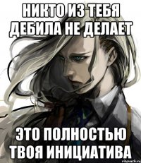 никто из тебя дебила не делает это полностью твоя инициатива