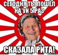 сегодня ты пошёл на*уй 5 раз сказала рита!