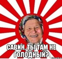  савин, ты там не голодный?