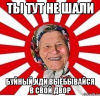 ты тут не шали буйный,иди выёбывайся в свой двор