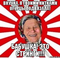 внучка, я твоими нитками огурцы подвязала! бабушка! это стринги!!!