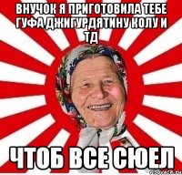 внучок я приготовила тебе гуфа джигурдятину колу и тд чтоб все сюел