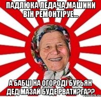 падлюка ледача,машини він ремонтіруе... а бабці на огороді бурьян дед мазай буде рвати?га??