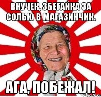 внучек, збегайка за солью в магазинчик. ага, побежал!