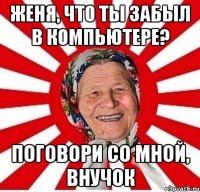 женя, что ты забыл в компьютере? поговори со мной, внучок