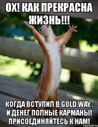 ox! как прекрасна жизнь!!! когда вступил в gold way . и денег полные карманы! присоединяйтесь к нам!