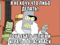 я не хочу что либо делать! тока ебать шлюх и играть в black jack