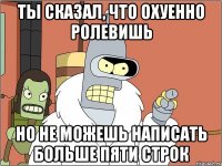 ты сказал, что охуенно ролевишь но не можешь написать больше пяти строк