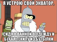 я устрою свой экватор, сидя в ванной в одежду и бухая текилу из бутылки
