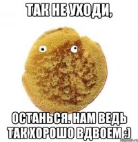 так не уходи, останься. нам ведь так хорошо вдвоем :)