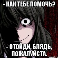 - как тебе помочь? - отойди, блядь, пожалуйста.