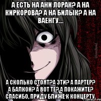 а есть на ани лорак? а на киркорова? а на билык? а на ваенгу.... а сколько стоят?а эти? а партер? а балкон? а вот те? а покажите? спасибо, приду ближе к концерту.