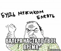  валера настало твое время