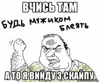 вчись там а то я вийду з скайпу
