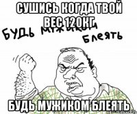 сушись когда твой вес 120кг будь мужиком блеять