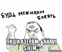  пиши азерам : "anavi sikim"