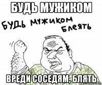 будь мужиком вреди соседям, блять