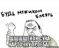  щщщщенок сука карточку проебал