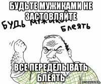 будьте мужиками не застовляйте все переделывать блеять