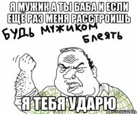 я мужик а ты баба и если ещё раз меня расстроишь я тебя ударю
